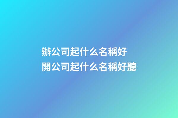 辦公司起什么名稱好 開公司起什么名稱好聽
